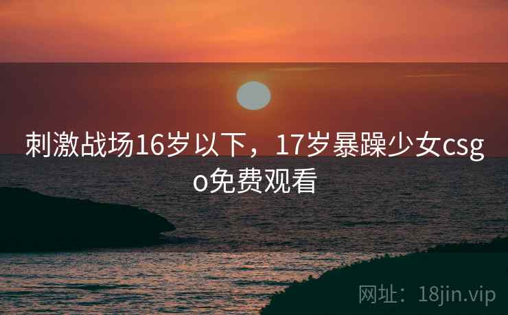 刺激战场16岁以下,17岁暴躁少女csgo免费观看 刺激战场16岁以下,17岁暴躁少女csgo免费观看