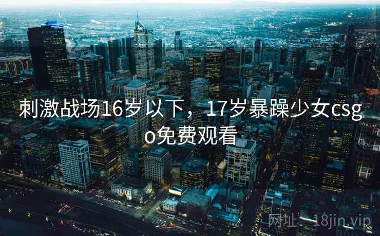 刺激战场16岁以下，17岁暴躁少女csgo免费观看