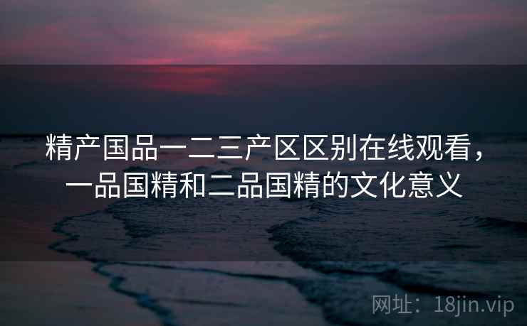 精产国品一二三产区区别在线观看,一品国精和二品国精的文化意义 精产国品一二三产区区别在线观看,一品国精和二品国精的文化意义