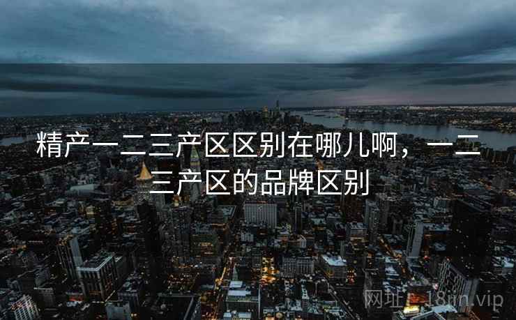 精产一二三产区区别在哪儿啊,一二三产区的品牌区别 精产一二三产区区别在哪儿啊,一二三产区的品牌区别