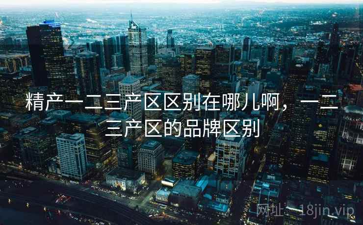 精产一二三产区区别在哪儿啊,一二三产区的品牌区别 精产一二三产区区别在哪儿啊,一二三产区的品牌区别