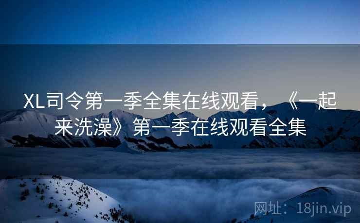 XL司令第一季全集在线观看,《一起来洗澡》第一季在线观看全集 XL司令第一季全集在线观看,《一起来洗澡》第一季在线观看全集