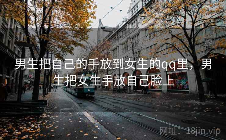 男生把自己的手放到女生的qq里,男生把女生手放自己脸上 男生把自己的手放到女生的qq里,男生把女生手放自己脸上